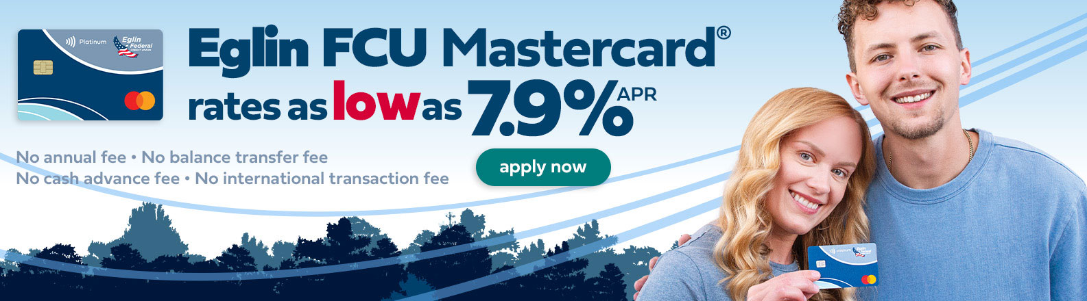Eglin FCU Mastercard rates as low as 7 point nine percent annual percentage rate. No annual fee, balance transfer fee, cash advance fee or international transaction fee.