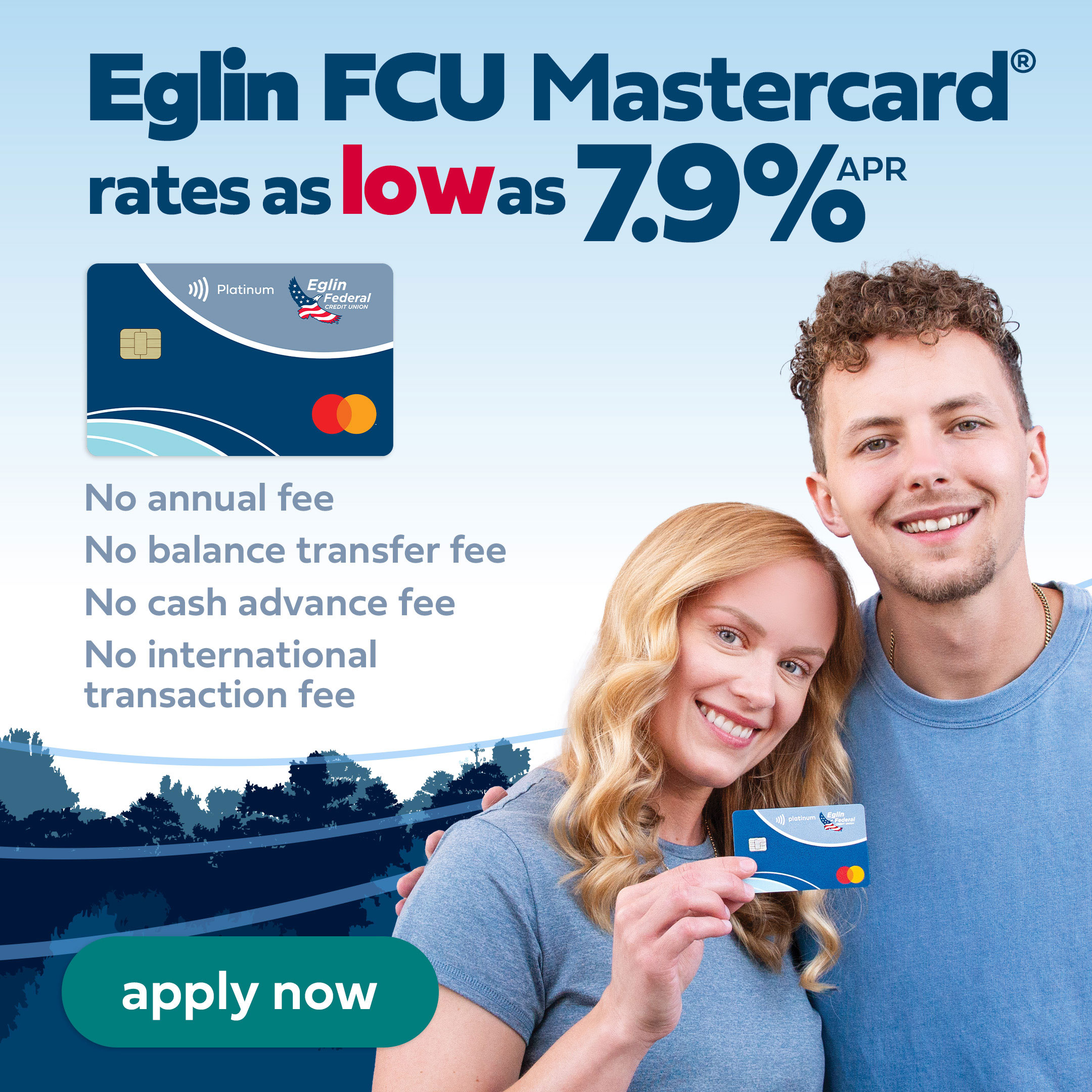 Eglin FCU Mastercard rates as low as 7 point nine percent annual percentage rate. No annual fee, balance transfer fee, cash advance fee or international transaction fee.