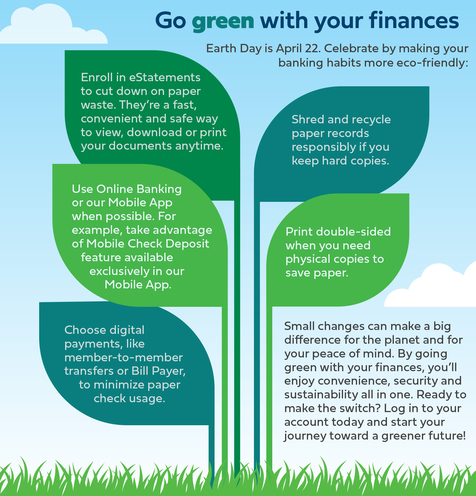 Earth Day is April 22. Celebrate by making your banking habits more eco-friendly: Enroll in eStatements to cut down on paper waste. They’re a fast, convenient and safe way to view, download or print your documents anytime. Use Online Banking or our Mobile App when possible. For example, take advantage of Mobile Check Deposit feature available exclusively in our Mobile App. Choose digital payments, such as member-to-member transfers or Bill Payer, to minimize paper check usage. Shred and recycle paper records responsibly if you keep hard copies. Print double-sided when you need physical copies to save paper. Small changes can make a big difference for the planet and for your peace of mind. By going green with your finances, you’ll enjoy convenience, security and sustainability all in one. Ready to make the switch? Log in to your account today and start your journey toward a greener future!