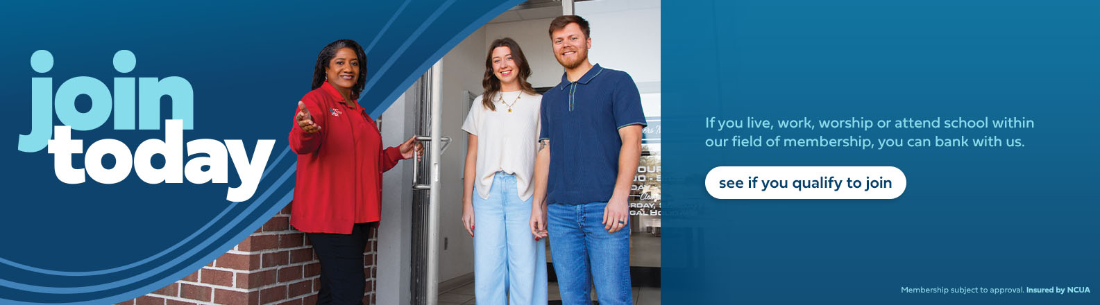 Join now. If you live, work, worship or attend school within our field of membership, you can bank with us. Click to see if you qualify to join.
