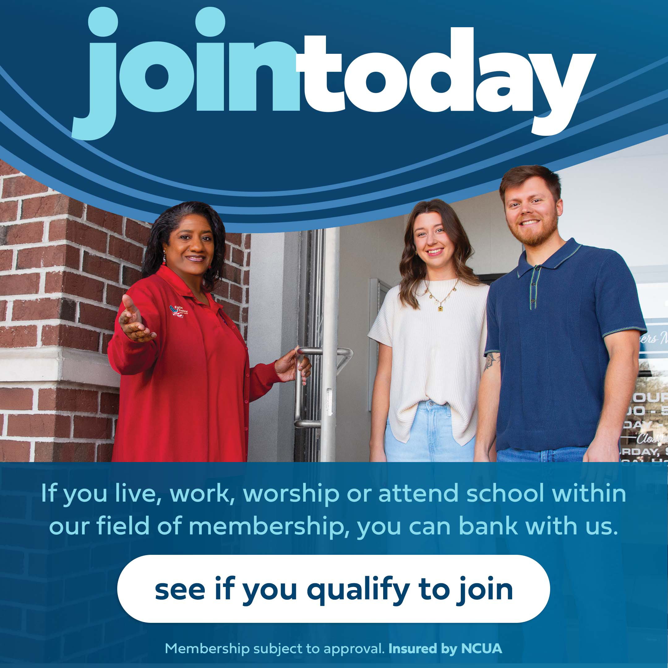Join now. If you live, work, worship or attend school within our field of membership, you can bank with us. Click to see if you qualify to join.
