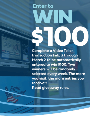 enter to win 100 dollars. complete a video teller transaction february 3 through march 2 to be automatically entered to win 100 dollars. Two winners will be randomly selected every week. The more you visit, the more entries you receive*! *Entries do not carry over week to week. Video Tellers are available during business hours and until 7 p.m. on Friday (drive-thru only). Giveaway limited to EFCU members and joint owners from 2/3/23 to 3/2/23. Click to Read giveaway rules.